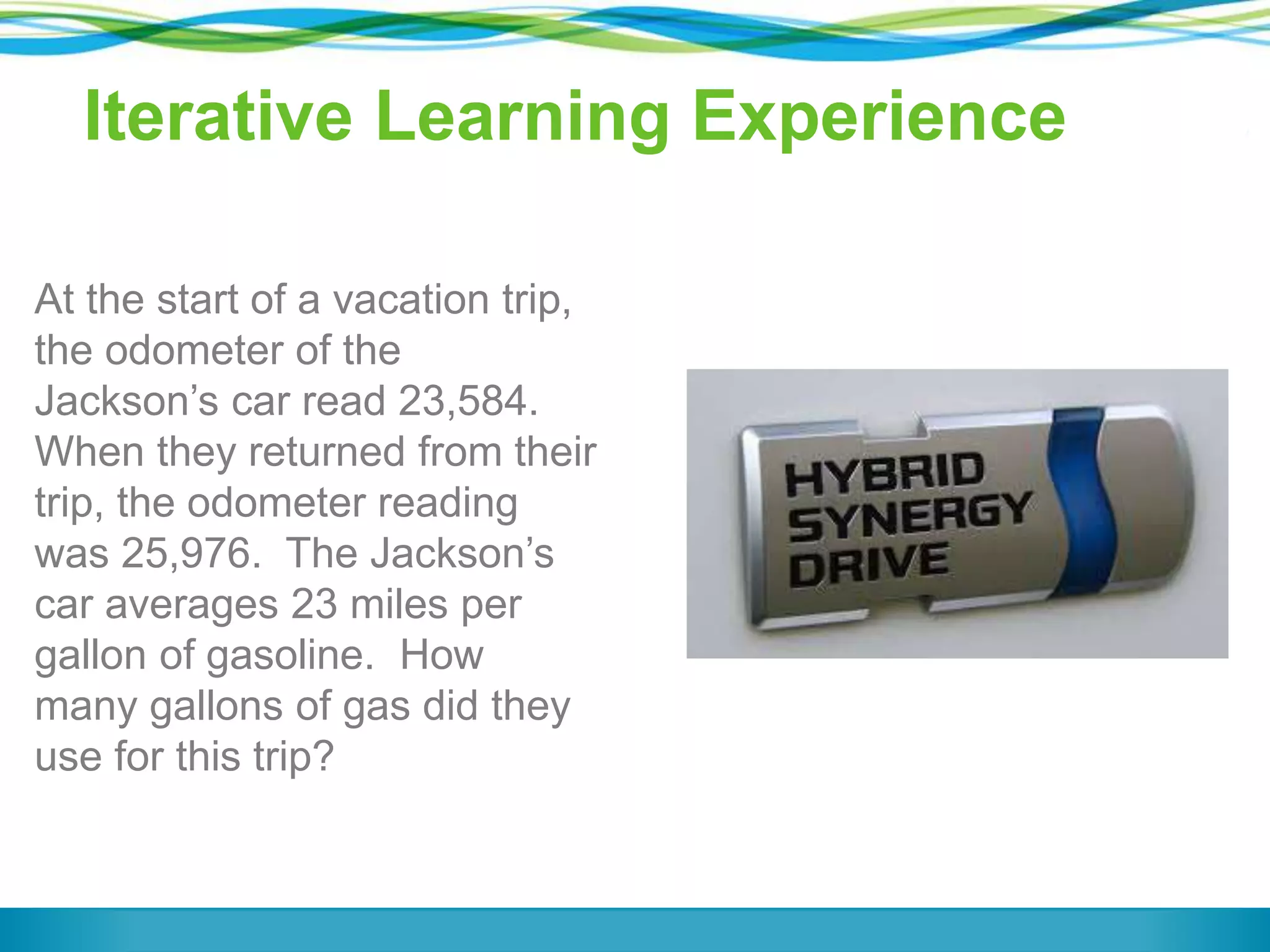 Iterative Learning Experience
At the start of a vacation trip,
the odometer of the
Jackson’s car read 23,584.
When they returned from their
trip, the odometer reading
was 25,976. The Jackson’s
car averages 23 miles per
gallon of gasoline. How
many gallons of gas did they
use for this trip?
 