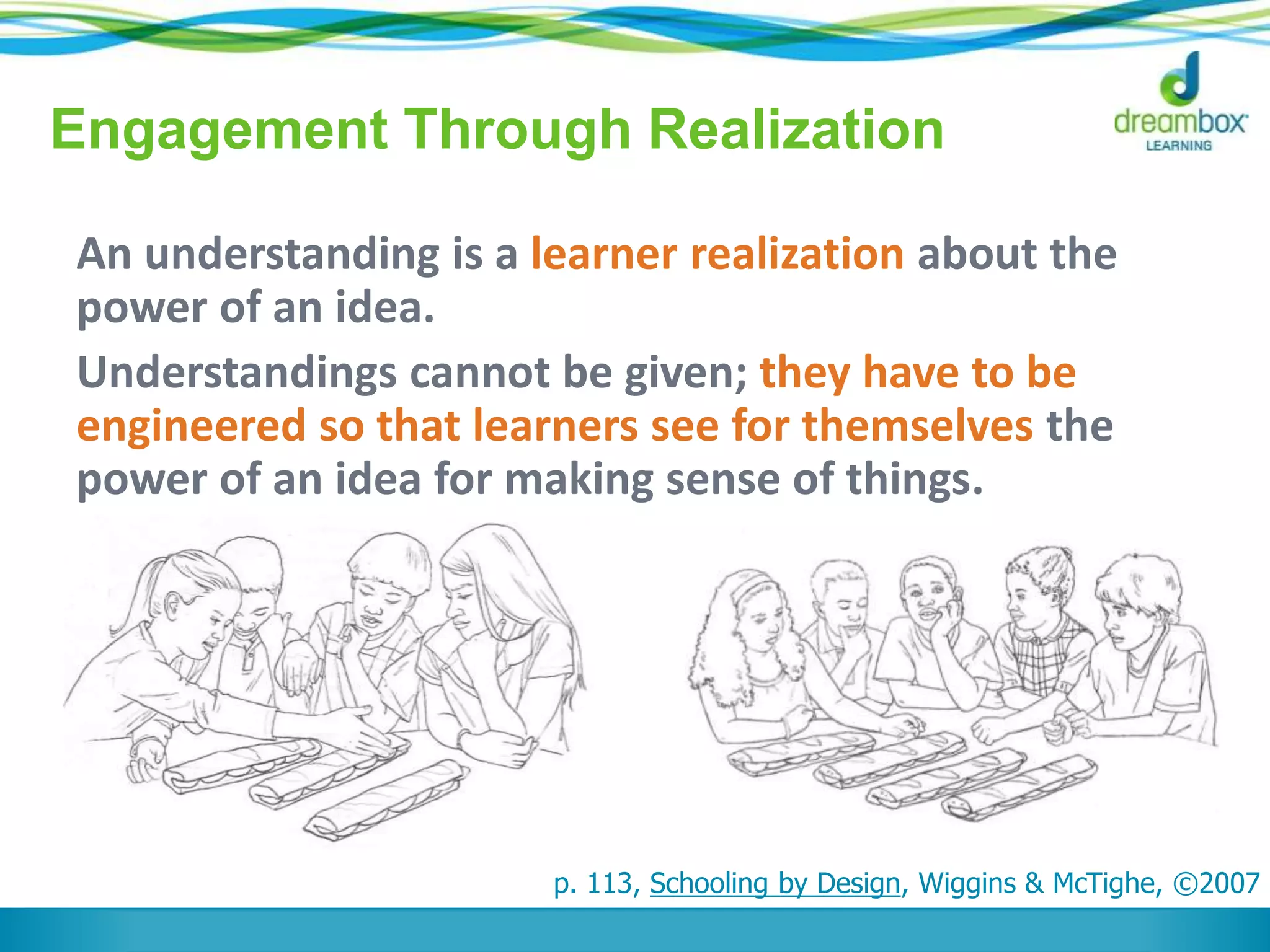 An understanding is a learner realization about the
power of an idea.
Understandings cannot be given; they have to be
engineered so that learners see for themselves the
power of an idea for making sense of things.
p. 113, Schooling by Design, Wiggins & McTighe, ©2007
Engagement Through Realization
 