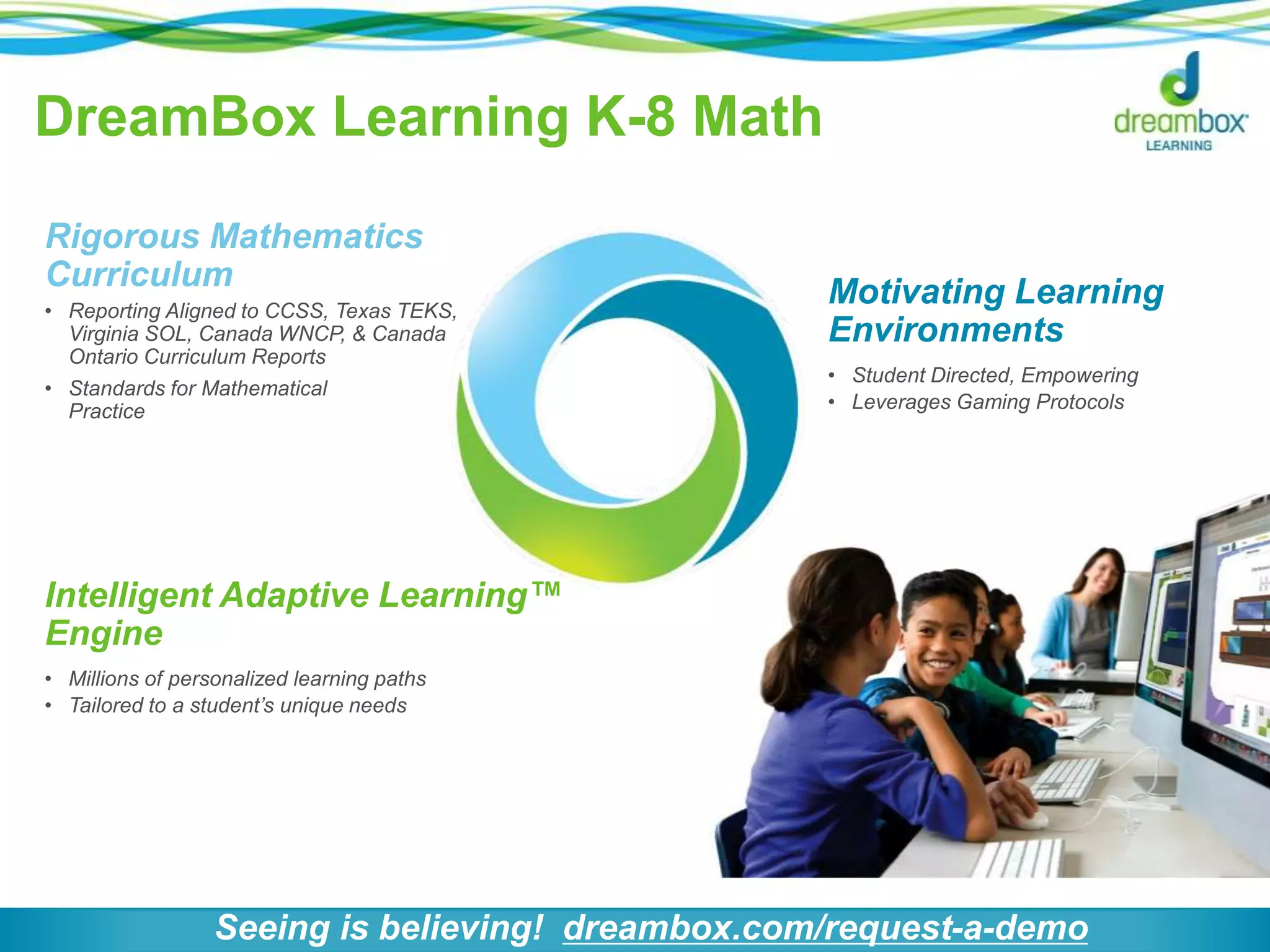 DreamBox Learning K-8 Math
Intelligent Adaptive Learning™
Engine
• Millions of personalized learning paths
• Tailored to a student’s unique needs
Motivating Learning
Environments
• Student Directed, Empowering
• Leverages Gaming Protocols
Rigorous Mathematics
Curriculum
• Reporting Aligned to CCSS, Texas TEKS,
Virginia SOL, Canada WNCP, & Canada
Ontario Curriculum Reports
• Standards for Mathematical
Practice
Seeing is believing! dreambox.com/request-a-demo
 