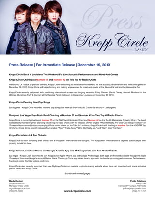 Press Release | For Immediate Release | December 16, 2010

Kropp Circle Back in Louisiana This Weekend For Live Acoustic Performances and Meet-And-Greets

Kropp Circle Charting At Number 27 and Number 42 on Two Top 40 Radio Charts

Alexandria, LA – Back by popular demand, Kropp Circle is returning to Alexandria this weekend for live acoustic performances and meet-and-greets on
December 18, 2010. Kropp Circle will be performing and making appearances for meet-and-greets at the Alexandria Mall and the Alexandria Zoo.

Kropp Circle recently performed with headlining international actress and singing sensation Emily Osment (Radio Disney, Hannah Montana) in the
Ultimate Christmas Party & Concert at the Rapides Parish Coliseum in Alexandria, Louisiana on November 27, 2010.


Kropp Circle Penning New Pop Songs

Los Angeles - Kropp Circle recorded two new pop songs last week at Brian Malouf’s Cookie Jar studio in Los Angeles.


Unsigned Las Vegas Pop-Rock Band Charting at Number 27 and Number 42 on Two Top 40 Radio Charts

Kropp Circle is currently charting at Number 27 on the R&R Top 40 Indicator Chart and Number 42 on the Top 40 Mediabase Activator Chart. The band
is steadfastly maintaining their standing in both Top 40 radio charts with the releases of their singles “Who We Really Are” and “Can’t Stop The Rain” on
iTunes and Amazon and the accompanying official music videos on YouTube. In Louisiana, Kropp Circle is still charting at Number 2 on the KQID-FM Top
40 charts. Kropp Circle recently released four singles: “Feel,” “Fade Away,” “Who We Really Are,” and “Can’t Stop The Rain.”


Kropp Circle Merch & Fan Clubsite

Kropp Circle is soon launching their official “I’m a Kroppette” merchandise line for girls. The “Kroppette” merchandise is targeted specifically at their
growing female fan base.


Kropp Circle Launches iPhone and Google Android App and MyKroppCircle.com Fan Photo Website

Las Vegas - Kropp Circle launched its own Kropp Circle Apple iPhone app and Google Android app. Both apps are free and available through the Apple
iTunes App Store and Google’s Android Market Place. The Kropp Circle app allows fans to sync with the band’s upcoming performances, Twitter tweets,
Facebook posts, YouTube videos, and more.

Kropp Circle also recently launched their new MyKroppCircle.com website, a photo-sharing website where fans can download and share exclusive
photos taken with Kropp Circle.

                                                              (continued on next page)


Media Contact                                                                                                                           Public Relations
Stephanie Rachel                                                                                                                             Jeffrey Gold
Manager, Kropp Circle                                                                                                     indivisiblePR/Corpus Polymedia
mgmt@kroppcircle.com                                                                                                            ipr@corpuspolymedia.com
(702) 376-7033                                               www.kroppcircle.com                                                          (702) 727-1767
 