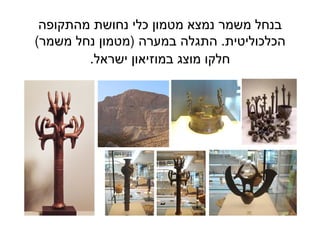 13
‫מהתקופה‬ ‫נחושת‬ ‫כלי‬ ‫מטמון‬ ‫נמצא‬ ‫משמר‬ ‫בנחל‬
‫הכלכוליטית‬.‫במערה‬ ‫התגלה‬)‫משמר‬ ‫נחל‬ ‫מטמון‬(
‫ישראל‬ ‫במוזיאון‬ ‫מוצג‬ ‫חלקו‬.
 