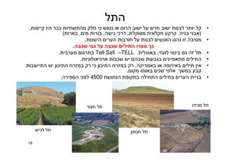 18
‫התל‬
•‫קיימות‬ ‫היו‬ ‫כבר‬ ‫מהתשתיות‬ ‫חלק‬ ‫כי‬ ‫נטוש‬ ‫או‬ ‫הרוס‬ ‫ישוב‬ ‫על‬ ‫חדש‬ ‫ישוב‬ ‫לבנות‬ ‫יותר‬ ‫קל‬,
)‫בניה‬ ‫אבני‬,‫מסוקלת‬ ‫חקלאית‬ ‫קרקע‬,‫גישה‬ ‫דרכי‬,‫מים‬ ‫בורות‬,‫בארות‬(
•‫הישנות‬ ‫הערים‬ ‫חורבות‬ ‫על‬ ‫לבנות‬ ‫האנשים‬ ‫נהגו‬ ‫זו‬ ‫מסיבה‬.
‫שכבה‬ ‫גבי‬ ‫על‬ ‫שכבה‬ ‫התילים‬ ‫נוצרו‬ ‫כך‬.
•‫לועזי‬ ‫ביטוי‬ ‫גם‬ ‫זה‬ ‫תל‬.‫באנגלית‬TELL–Tell Safi‫מערבית‬ ‫בתרגום‬.
•‫ארכיאולוגיות‬ ‫שכבות‬ ‫יש‬ ‫שבהם‬ ‫בגבעות‬ ‫מתאפיינים‬ ‫התילים‬.
•‫באמריקה‬ ‫או‬ ‫באירופה‬ ‫תילים‬ ‫אין‬.‫התיישבות‬ ‫יש‬ ‫התיכון‬ ‫במזרח‬ ‫רק‬ ‫כי‬ ‫התיכון‬ ‫במזרח‬ ‫רק‬
‫מקום‬ ‫באותו‬ ‫שנים‬ ‫אלפי‬ ‫במשך‬ ‫קבע‬.
•‫הנחושת‬ ‫בתקופת‬ ‫התחילה‬ ‫בתילים‬ ‫הערים‬ ‫בניית‬4500‫הספירה‬ ‫לפני‬.
‫לכיש‬ ‫תל‬
‫חצור‬ ‫תל‬
‫חנתון‬ ‫תל‬
‫מגידו‬ ‫תל‬
 
