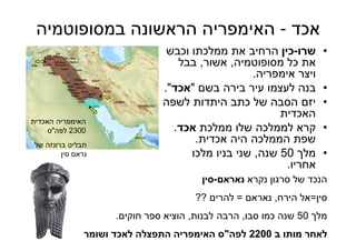39
‫אכד‬-‫במסופוטמיה‬ ‫הראשונה‬ ‫האימפריה‬
•‫שרו‬-‫כין‬‫וכבש‬ ‫ממלכתו‬ ‫את‬ ‫הרחיב‬
‫מסופוטמיה‬ ‫כל‬ ‫את‬,‫אשור‬,‫בבל‬
‫אימפריה‬ ‫ויצר‬.
•‫בשם‬ ‫בירה‬ ‫עיר‬ ‫לעצמו‬ ‫בנה‬"‫אכד‬."
•‫לשפה‬ ‫היתדות‬ ‫כתב‬ ‫של‬ ‫הסבה‬ ‫יזם‬
‫האכדית‬
•‫ממלכת‬ ‫שלו‬ ‫לממלכה‬ ‫קרא‬‫אכד‬.
‫אכדית‬ ‫היה‬ ‫הממלכה‬ ‫שפת‬.
•‫מלך‬50‫שנה‬,‫מלכו‬ ‫בניו‬ ‫שני‬
‫אחריו‬.
‫נקרא‬ ‫סרגון‬ ‫של‬ ‫הנכד‬‫נאראם‬-‫סין‬
‫סין‬=‫הירח‬ ‫אל‬,‫נאראם‬=‫להרים‬??
‫מלך‬50‫סבו‬ ‫כמו‬ ‫שנה‬,‫לבנות‬ ‫הרבה‬,‫חוקים‬ ‫ספר‬ ‫הוציא‬.
‫ב‬ ‫מותו‬ ‫לאחר‬2200‫לפה‬"‫ושומר‬ ‫לאכד‬ ‫התפצלה‬ ‫האימפריה‬ ‫ס‬
‫של‬ ‫ברונזה‬ ‫תבליט‬
‫סין‬ ‫נראם‬
‫האכדית‬ ‫האימפריה‬
2300‫לפה‬"‫ס‬
 