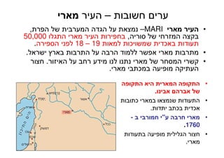 40
‫חשובות‬ ‫ערים‬–‫העיר‬‫מארי‬
•‫מארי‬ ‫העיר‬MARI–‫הפרת‬ ‫של‬ ‫המערבית‬ ‫הגדה‬ ‫על‬ ‫נמצאת‬,
‫סוריה‬ ‫של‬ ‫המזרחי‬ ‫בקצה‬,‫התגלו‬ ‫מארי‬ ‫העיר‬ ‫בחפירות‬50,000
‫למאות‬ ‫שמשויכות‬ ‫באכדית‬ ‫תעודות‬19–18‫הספירה‬ ‫לפני‬.
•‫ישראל‬ ‫בארץ‬ ‫התרבות‬ ‫על‬ ‫הרבה‬ ‫ללמוד‬ ‫אפשר‬ ‫מארי‬ ‫מתרבות‬.
•‫האיזור‬ ‫על‬ ‫רחב‬ ‫מידע‬ ‫לנו‬ ‫נתנו‬ ‫מארי‬ ‫של‬ ‫המסחר‬ ‫קשרי‬.‫חצור‬
‫מארי‬ ‫במכתבי‬ ‫מופיעה‬ ‫העתיקה‬.
•‫התקופה‬ ‫היא‬ ‫המארית‬ ‫התקופה‬
‫אבינו‬ ‫אברהם‬ ‫של‬.
•‫כתובות‬ ‫במארי‬ ‫שנמצאו‬ ‫התעודות‬
‫יתדות‬ ‫בכתב‬ ‫אכדית‬.
•‫ע‬ ‫חרבה‬ ‫מארי‬"‫ב‬ ‫חמורבי‬ ‫י‬-
1760.
•‫בתעודות‬ ‫מופיעה‬ ‫הגלילית‬ ‫חצור‬
‫מארי‬.
 