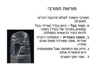 43
‫חמורבי‬ ‫מורשת‬
‫דברים‬ ‫ארבעה‬ ‫לעולם‬ ‫השאיר‬ ‫חמורבי‬
‫חשובים‬:
‫א‬.‫בבל‬ ‫העיר‬–‫בגדד‬ ‫היום‬)‫בבל‬ ‫שרידי‬
‫בגדד‬ ‫של‬ ‫בפרבר‬ ‫נמצאים‬(‫הפכה‬
‫בממלכה‬ ‫הראשית‬ ‫העיר‬ ‫להיות‬.
‫ב‬.‫האכדית‬ ‫השפה‬–‫דיברה‬ ‫הממלכה‬
‫אכדית‬,‫שנים‬ ‫מאות‬ ‫ששרדה‬ ‫שפה‬
‫אחריו‬.
‫ג‬.‫מסופוטמיה‬ ‫שכל‬ ‫התפיסה‬ ‫את‬ ‫חיזק‬
‫אחת‬ ‫אימפריה‬ ‫היא‬.
‫ד‬.‫חמורבי‬ ‫חוקי‬ ‫ספר‬
 