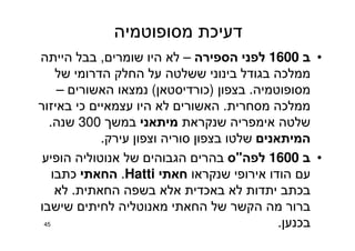 ‫מסופוטמיה‬ ‫דעיכת‬
•‫ב‬1600‫הספירה‬ ‫לפני‬–‫שומרים‬ ‫היו‬ ‫לא‬,‫הייתה‬ ‫בבל‬
‫של‬ ‫הדרומי‬ ‫החלק‬ ‫על‬ ‫ששלטה‬ ‫בינוני‬ ‫בגודל‬ ‫ממלכה‬
‫מסופוטמיה‬.‫בצפון‬)‫כורדיסטאן‬(‫האשורים‬ ‫נמצאו‬–
‫מסחרית‬ ‫ממלכה‬.‫באיזור‬ ‫כי‬ ‫עצמאיים‬ ‫היו‬ ‫לא‬ ‫האשורים‬
‫שנקראת‬ ‫אימפריה‬ ‫שלטה‬‫מיתאני‬‫במשך‬300‫שנה‬.
‫המיתאנים‬‫עירק‬ ‫וצפון‬ ‫סוריה‬ ‫בצפון‬ ‫שלטו‬.
•‫ב‬1600‫לפה‬"‫ס‬‫הופיע‬ ‫אנוטוליה‬ ‫של‬ ‫הגבוהים‬ ‫בהרים‬
‫שנקראו‬ ‫אירופי‬ ‫הודו‬ ‫עם‬‫חאתי‬Hatti.‫החאתי‬‫כתבו‬
‫החאתית‬ ‫בשפה‬ ‫אלא‬ ‫באכדית‬ ‫לא‬ ‫יתדות‬ ‫בכתב‬.‫לא‬
‫שישבו‬ ‫לחיתים‬ ‫מאנוטליה‬ ‫החאתי‬ ‫של‬ ‫הקשר‬ ‫מה‬ ‫ברור‬
‫בכנען‬.45
 