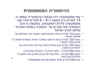 47
‫המסופוטמית‬ ‫ההיסטוריה‬
•‫ה‬ ‫במאה‬ ‫ההיסטוריה‬ ‫מבמת‬ ‫ירדו‬ ‫מסופוטמיה‬ ‫עמי‬
14‫לפה‬"‫ה‬ ‫במאה‬ ‫ורק‬ ‫ס‬8–6‫לפה‬"‫עמי‬ ‫חזרו‬ ‫ס‬
‫דומיננטים‬ ‫להיות‬ ‫מסופוטמיה‬.‫והם‬ ‫זו‬ ‫בתקופה‬
‫המזרחי‬ ‫בעולם‬ ‫הגמוניה‬ ‫על‬ ‫מצרים‬ ‫מול‬ ‫התמודדו‬
‫ישראל‬ ‫לארץ‬ ‫ופלשו‬
•‫בשנת‬734‫לפה‬"‫של‬ ‫העליתות‬ ‫את‬ ‫האשורי‬ ‫תגלתפילאסר‬ ‫היגלה‬ ‫ס‬
‫ישראל‬ ‫ממלכת‬
•‫בשנת‬722‫לפה‬"‫ע‬ ‫לאשור‬ ‫הצפונית‬ ‫ישראל‬ ‫ממלכת‬ ‫אנשי‬ ‫כל‬ ‫הוגלו‬ ‫ס‬"‫י‬
‫האשורי‬ ‫המלך‬ ‫סרגון‬.
•‫בשנת‬705‫לפה‬"‫על‬ ‫ועלה‬ ‫הארץ‬ ‫את‬ ‫בבל‬ ‫מלך‬ ‫סנחריב‬ ‫כבש‬ ‫ס‬
‫ירושלים‬)‫רבשקה‬(
•‫בשנת‬594‫לפה‬"‫ס‬–‫ע‬ ‫יהויכין‬ ‫גלות‬"‫הבבלים‬ ‫י‬)‫נבוכדנצר‬(
•‫בשנת‬586‫לפה‬"‫ס‬–‫בבל‬ ‫גלות‬)‫צידקיהו‬(‫ע‬ ‫ראשון‬ ‫בית‬ ‫וחורבן‬"‫י‬
‫הבבלים‬)‫נבוכדנצר‬(
•‫שנים‬538‫לפה‬"‫במסופוטמיה‬ ‫הפרסים‬ ‫שלטון‬ ‫ואילך‬ ‫ס‬.
 