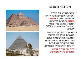 49
‫מאנטו‬ ‫מכתבי‬
•‫מצרים‬ ‫על‬ ‫המידע‬ ‫עיקר‬
‫להיות‬ ‫שהפכה‬ ‫לפני‬ ‫העתיקה‬
‫התקבל‬ ‫אימפריה‬‫מכתבי‬
‫מאנטו‬)‫פלאביוס‬ ‫יוספוס‬
‫המצרי‬(‫מצרי‬ ‫כוהן‬ ‫שהיה‬
‫ב‬ ‫היוונים‬ ‫פלישת‬ ‫בעת‬333
‫לפה‬"‫ס‬.
•‫התרבות‬ ‫מאובדן‬ ‫פחד‬ ‫הוא‬
‫השתלטות‬ ‫בגלל‬ ‫המצרית‬
‫וכתב‬ ‫ההלניסטית‬ ‫התרבות‬
‫שהוא‬ ‫ביוונית‬ ‫היסטוריה‬ ‫ספר‬
‫העיקריים‬ ‫המקורות‬ ‫אחד‬
‫המצרית‬ ‫ההיסטוריה‬ ‫להכרת‬.
•‫גורשו‬ ‫שהיהודים‬ ‫כתב‬
‫מצורעים‬ ‫היו‬ ‫כי‬ ‫ממצרים‬
 