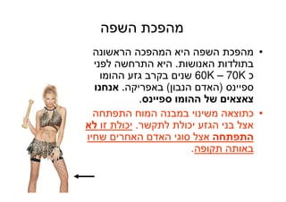 5
‫השפה‬ ‫מהפכת‬
•‫הראשונה‬ ‫המהפכה‬ ‫היא‬ ‫השפה‬ ‫מהפכת‬
‫האנושות‬ ‫בתולדות‬.‫לפני‬ ‫התרחשה‬ ‫היא‬
‫כ‬70K–60K‫ההומו‬ ‫גזע‬ ‫בקרב‬ ‫שנים‬
‫ספיינס‬)‫הנבון‬ ‫האדם‬(‫באפריקה‬.‫אנחנו‬
‫ספיינס‬ ‫ההומו‬ ‫של‬ ‫צאצאים‬.
•‫התפתחה‬ ‫המוח‬ ‫במבנה‬ ‫משינוי‬ ‫כתוצאה‬
‫לתקשר‬ ‫יכולת‬ ‫הגזע‬ ‫בני‬ ‫אצל‬.‫זו‬ ‫יכולת‬‫לא‬
‫התפתחה‬‫שחיו‬ ‫האחרים‬ ‫האדם‬ ‫סוגי‬ ‫אצל‬
‫תקופה‬ ‫באותה‬.
 