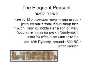 The Eloquent Peasant
‫הנאור‬ ‫האיכר‬
•‫ה‬ ‫מהשושלת‬ ‫סיפור‬ ‫המתאר‬ ‫פפירוס‬12‫איכר‬ ‫על‬
‫בשם‬Khun-Anup‫האדון‬ ‫של‬ ‫בשטח‬ ‫שעבר‬
noble Rensi son of Meru‫חמורו‬ ‫עם‬.‫המשגיח‬
Nemtynakht‫מלכלך‬ ‫שהוא‬ ‫החמור‬ ‫את‬ ‫האשים‬
‫האדון‬ ‫של‬ ‫היבולים‬ ‫את‬ ‫ואוכל‬ ‫הדרך‬ ‫את‬
•Late 12th Dynasty, around 1800 BC
‫הבריטי‬ ‫המוזיאון‬
60
 