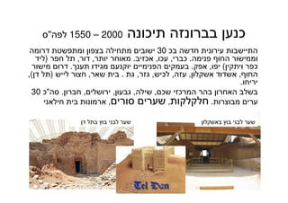 67
‫תיכונה‬ ‫בברונזה‬ ‫כנען‬2000–1550‫לפה‬"‫ס‬
‫בכ‬ ‫חדשה‬ ‫עירונית‬ ‫התיישבות‬30‫דרומה‬ ‫ומתפשטת‬ ‫בצפון‬ ‫מתחילה‬ ‫ישובים‬
‫פנימה‬ ‫החוף‬ ‫וממישור‬.‫כברי‬,‫עכו‬,‫אכזיב‬.‫יותר‬ ‫מאוחר‬,‫דור‬,‫חפר‬ ‫תל‬)‫ליד‬
‫ויתקין‬ ‫כפר‬(‫יפו‬,‫אפק‬.‫תענך‬ ‫מגידו‬ ‫יוקנעם‬ ‫הפנימיים‬ ‫בעמקים‬.‫מישור‬ ‫דרום‬
‫החוף‬,‫אשקלון‬ ‫אשדוד‬,‫עזה‬,‫לכיש‬,‫גזר‬,‫גת‬.‫שאר‬ ‫בית‬,‫לייש‬ ‫חצור‬)‫דן‬ ‫תל‬(,
‫יריחו‬.
‫שכם‬ ‫המרכזי‬ ‫בהר‬ ‫האחרון‬ ‫בשלב‬,‫שילה‬,‫גבעון‬,‫ירושלים‬,‫חברון‬.‫סה‬"‫כ‬30
‫מבוצרות‬ ‫ערים‬.‫חלקלקות‬,‫סורים‬ ‫שערים‬,‫חילאני‬ ‫בית‬ ‫ארמונות‬
‫דן‬ ‫בתל‬ ‫בוץ‬ ‫לבני‬ ‫שער‬ ‫באשקלון‬ ‫בוץ‬ ‫לבני‬ ‫שער‬
 