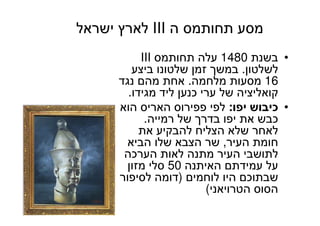 80
‫ה‬ ‫תחותמס‬ ‫מסע‬III‫ישראל‬ ‫לארץ‬
•‫בשנת‬1480‫תחותמס‬ ‫עלה‬III
‫לשלטון‬.‫ביצע‬ ‫שלטונו‬ ‫זמן‬ ‫במשך‬
16‫מלחמה‬ ‫מסעות‬.‫נגד‬ ‫מהם‬ ‫אחת‬
‫מגידו‬ ‫ליד‬ ‫כנען‬ ‫ערי‬ ‫של‬ ‫קואליציה‬.
•‫יפו‬ ‫כיבוש‬:‫הוא‬ ‫האריס‬ ‫פפירוס‬ ‫לפי‬
‫רמייה‬ ‫של‬ ‫בדרך‬ ‫יפו‬ ‫את‬ ‫כבש‬.
‫את‬ ‫להבקיע‬ ‫הצליח‬ ‫שלא‬ ‫לאחר‬
‫העיר‬ ‫חומת‬,‫הביא‬ ‫שלו‬ ‫הצבא‬ ‫שר‬
‫הערכה‬ ‫לאות‬ ‫מתנה‬ ‫העיר‬ ‫לתושבי‬
‫האיתנה‬ ‫עמידתם‬ ‫על‬50‫מזון‬ ‫סלי‬
‫לוחמים‬ ‫היו‬ ‫שבתוכם‬)‫לסיפור‬ ‫דומה‬
‫הטרויאני‬ ‫הסוס‬(
 