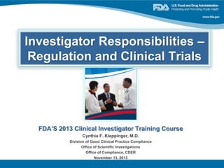 Investigator Responsibilities –
Regulation and Clinical Trials
FDA’S 2013 Clinical Investigator Training Course
Cynthia F. Kleppinger, M.D.
Division of Good Clinical Practice Compliance
Office of Scientific Investigations
Office of Compliance, CDER
November 13, 2013
 