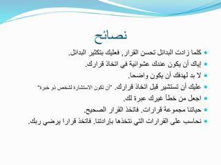 ‫نصائح‬
‫القرار‬ ‫تحسن‬ ‫البدائل‬ ‫زادت‬ ‫كلما‬,‫البدائل‬ ‫بتكثير‬ ‫فعليك‬.
‫قرارك‬ ‫اتخاذ‬ ‫في‬ ‫عشوائية‬ ‫عندك‬ ‫يكون‬ ‫أن‬ ‫إياك‬.
‫واضحا‬ ‫يكون‬ ‫أن‬ ‫لهدفك‬ ‫بد‬ ‫ال‬.
‫قرارك‬ ‫اتخاذ‬ ‫قبل‬ ‫تستشير‬ ‫أن‬ ‫عليك‬.”‫خبرة‬ ‫ذو‬ ‫لشخص‬ ‫االستشارة‬ ‫تكون‬ ‫أن‬“
‫عبرة‬ ‫غيرك‬ ‫خطأ‬ ‫من‬ ‫اجعل‬‫لك‬.
‫قرارات‬ ‫مجموعة‬ ‫حياتنا‬.‫الصحيح‬ ‫القرار‬ ‫فاتخذ‬.
‫بإرادتنا‬ ‫نتخذها‬ ‫التي‬ ‫القرارات‬ ‫على‬ ‫نحاسب‬.‫ر‬ ‫يرضي‬ ‫قرارا‬ ‫فاتخذ‬‫بك‬.
 