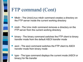 FTP command (Cont)
 Mkdir - The Unix/Linux mkdir command creates a directory on
the FTP server inside the current working directory
 rmdir - The Unix rmdir command removes a directory on the
FTP server from the current working directory
 binary - The binary command switches the FTP client to binary
transfer mode from the default ASCII transfer mode
 ascii - The ascii command switches the FTP client to ASCII
transfer mode from binary mode
 type - The type command displays the current mode (ASCII or
binary) for file transfer
 