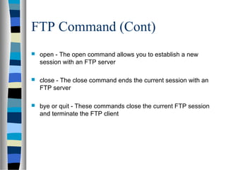 FTP Command (Cont)
 open - The open command allows you to establish a new
session with an FTP server
 close - The close command ends the current session with an
FTP server
 bye or quit - These commands close the current FTP session
and terminate the FTP client
 