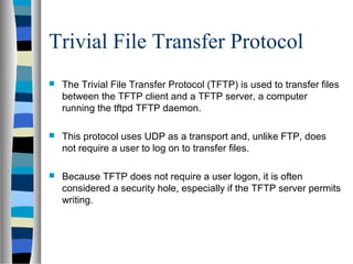 Trivial File Transfer Protocol
 The Trivial File Transfer Protocol (TFTP) is used to transfer files
between the TFTP client and a TFTP server, a computer
running the tftpd TFTP daemon.
 This protocol uses UDP as a transport and, unlike FTP, does
not require a user to log on to transfer files.
 Because TFTP does not require a user logon, it is often
considered a security hole, especially if the TFTP server permits
writing.
 