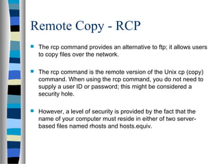 Remote Copy - RCP
 The rcp command provides an alternative to ftp; it allows users
to copy files over the network.
 The rcp command is the remote version of the Unix cp (copy)
command. When using the rcp command, you do not need to
supply a user ID or password; this might be considered a
security hole.
 However, a level of security is provided by the fact that the
name of your computer must reside in either of two server-
based files named rhosts and hosts.equiv.
 