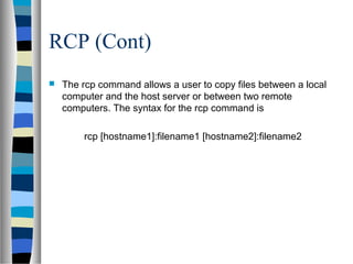RCP (Cont)
 The rcp command allows a user to copy files between a local
computer and the host server or between two remote
computers. The syntax for the rcp command is
rcp [hostname1]:filename1 [hostname2]:filename2
 