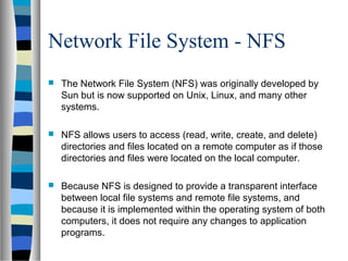 Network File System - NFS
 The Network File System (NFS) was originally developed by
Sun but is now supported on Unix, Linux, and many other
systems.
 NFS allows users to access (read, write, create, and delete)
directories and files located on a remote computer as if those
directories and files were located on the local computer.
 Because NFS is designed to provide a transparent interface
between local file systems and remote file systems, and
because it is implemented within the operating system of both
computers, it does not require any changes to application
programs.
 