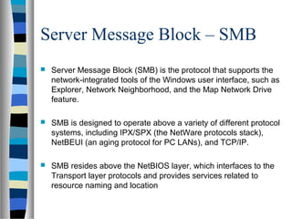 Server Message Block – SMB
 Server Message Block (SMB) is the protocol that supports the
network-integrated tools of the Windows user interface, such as
Explorer, Network Neighborhood, and the Map Network Drive
feature.
 SMB is designed to operate above a variety of different protocol
systems, including IPX/SPX (the NetWare protocols stack),
NetBEUI (an aging protocol for PC LANs), and TCP/IP.
 SMB resides above the NetBIOS layer, which interfaces to the
Transport layer protocols and provides services related to
resource naming and location
 