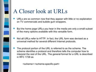 A Closer look at URLs
 URLs are so common now that they appear with little or no explanation
on TV commercials and bubble gum wrappers.
 But the home page URLs you hear in the media are only a small subset
of the many options available with this versatile form.
 Not all URLs refer to HTTP. In fact, the URL form was devised as a
universal method for several different Internet protocols.
 The protocol portion of the URL is referred to as the scheme. The
scheme identifies a protocol and therefore tells the computer how to
interpret the rest of the URL. The general format for a URL is described
in RFC 1738 as
<scheme>:<scheme-specific-part>
 