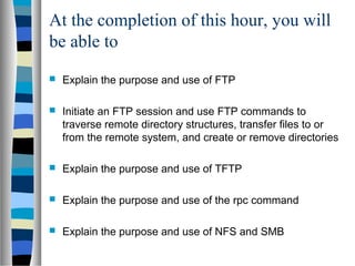 At the completion of this hour, you will
be able to
 Explain the purpose and use of FTP
 Initiate an FTP session and use FTP commands to
traverse remote directory structures, transfer files to or
from the remote system, and create or remove directories
 Explain the purpose and use of TFTP
 Explain the purpose and use of the rpc command
 Explain the purpose and use of NFS and SMB
 