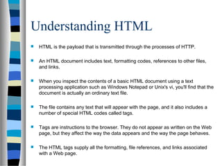 Understanding HTML
 HTML is the payload that is transmitted through the processes of HTTP.
 An HTML document includes text, formatting codes, references to other files,
and links.
 When you inspect the contents of a basic HTML document using a text
processing application such as Windows Notepad or Unix's vi, you'll find that the
document is actually an ordinary text file.
 The file contains any text that will appear with the page, and it also includes a
number of special HTML codes called tags.
 Tags are instructions to the browser. They do not appear as written on the Web
page, but they affect the way the data appears and the way the page behaves.
 The HTML tags supply all the formatting, file references, and links associated
with a Web page.
 