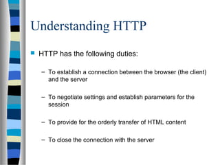 Understanding HTTP
 HTTP has the following duties:
– To establish a connection between the browser (the client)
and the server
– To negotiate settings and establish parameters for the
session
– To provide for the orderly transfer of HTML content
– To close the connection with the server
 