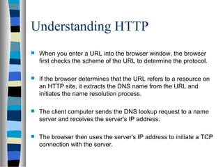 Understanding HTTP
 When you enter a URL into the browser window, the browser
first checks the scheme of the URL to determine the protocol.
 If the browser determines that the URL refers to a resource on
an HTTP site, it extracts the DNS name from the URL and
initiates the name resolution process.
 The client computer sends the DNS lookup request to a name
server and receives the server's IP address.
 The browser then uses the server's IP address to initiate a TCP
connection with the server.
 