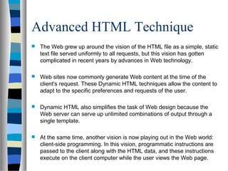 Advanced HTML Technique
 The Web grew up around the vision of the HTML file as a simple, static
text file served uniformly to all requests, but this vision has gotten
complicated in recent years by advances in Web technology.
 Web sites now commonly generate Web content at the time of the
client's request. These Dynamic HTML techniques allow the content to
adapt to the specific preferences and requests of the user.
 Dynamic HTML also simplifies the task of Web design because the
Web server can serve up unlimited combinations of output through a
single template.
 At the same time, another vision is now playing out in the Web world:
client-side programming. In this vision, programmatic instructions are
passed to the client along with the HTML data, and these instructions
execute on the client computer while the user views the Web page.
 