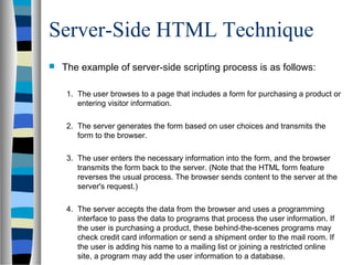 Server-Side HTML Technique
 The example of server-side scripting process is as follows:
1. The user browses to a page that includes a form for purchasing a product or
entering visitor information.
2. The server generates the form based on user choices and transmits the
form to the browser.
3. The user enters the necessary information into the form, and the browser
transmits the form back to the server. (Note that the HTML form feature
reverses the usual process. The browser sends content to the server at the
server's request.)
4. The server accepts the data from the browser and uses a programming
interface to pass the data to programs that process the user information. If
the user is purchasing a product, these behind-the-scenes programs may
check credit card information or send a shipment order to the mail room. If
the user is adding his name to a mailing list or joining a restricted online
site, a program may add the user information to a database.
 