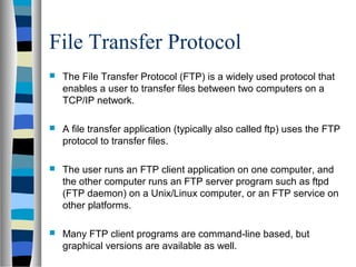 File Transfer Protocol
 The File Transfer Protocol (FTP) is a widely used protocol that
enables a user to transfer files between two computers on a
TCP/IP network.
 A file transfer application (typically also called ftp) uses the FTP
protocol to transfer files.
 The user runs an FTP client application on one computer, and
the other computer runs an FTP server program such as ftpd
(FTP daemon) on a Unix/Linux computer, or an FTP service on
other platforms.
 Many FTP client programs are command-line based, but
graphical versions are available as well.
 
