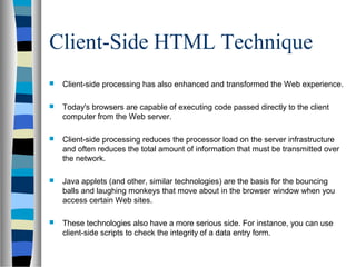 Client-Side HTML Technique
 Client-side processing has also enhanced and transformed the Web experience.
 Today's browsers are capable of executing code passed directly to the client
computer from the Web server.
 Client-side processing reduces the processor load on the server infrastructure
and often reduces the total amount of information that must be transmitted over
the network.
 Java applets (and other, similar technologies) are the basis for the bouncing
balls and laughing monkeys that move about in the browser window when you
access certain Web sites.
 These technologies also have a more serious side. For instance, you can use
client-side scripts to check the integrity of a data entry form.
 
