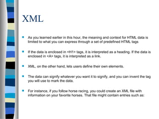 XML
 As you learned earlier in this hour, the meaning and context for HTML data is
limited to what you can express through a set of predefined HTML tags
 If the data is enclosed in <H1> tags, it is interpreted as a heading. If the data is
enclosed in <A> tags, it is interpreted as a link.
 XML, on the other hand, lets users define their own elements.
 The data can signify whatever you want it to signify, and you can invent the tag
you will use to mark the data.
 For instance, if you follow horse racing, you could create an XML file with
information on your favorite horses. That file might contain entries such as:
 