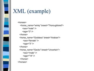 XML (example)
<horses>
<horse_name="winky" breed="Thoroughbred">
<sex="male" />
<age="3" />
</horse>
<horse_name="Goddess" breed="Arabian">
<sex="female" />
<age="3" />
</horse>
<horse_name="Gecko" breed="Uncertain">
<sex="male" />
<age="14" />
</horse>
</horses>
 