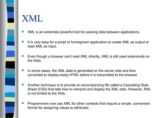 XML
 XML is an extremely powerful tool for passing data between applications.
 It is very easy for a script or homegrown application to create XML as output or
read XML as input.
 Even though a browser can't read XML directly, XML is still used extensively on
the Web.
 In some cases, the XML data is generated on the server side and then
converted to display-ready HTML before it is transmitted to the browser.
 Another technique is to provide an accompanying file called a Cascading Style
Sheet (CSS) that tells how to interpret and display the XML data. However, XML
is not limited to the Web.
 Programmers now use XML for other contexts that require a simple, convenient
format for assigning values to attributes.
 