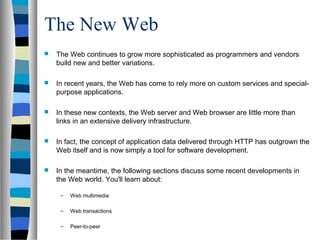The New Web
 The Web continues to grow more sophisticated as programmers and vendors
build new and better variations.
 In recent years, the Web has come to rely more on custom services and special-
purpose applications.
 In these new contexts, the Web server and Web browser are little more than
links in an extensive delivery infrastructure.
 In fact, the concept of application data delivered through HTTP has outgrown the
Web itself and is now simply a tool for software development.
 In the meantime, the following sections discuss some recent developments in
the Web world. You'll learn about:
– Web multimedia
– Web transactions
– Peer-to-peer
 