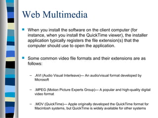 Web Multimedia
 When you install the software on the client computer (for
instance, when you install the QuickTime viewer), the installer
application typically registers the file extension(s) that the
computer should use to open the application.
 Some common video file formats and their extensions are as
follows:
– .AVI (Audio Visual Interleave)— An audio/visual format developed by
Microsoft
– .MPEG (Motion Picture Experts Group)— A popular and high-quality digital
video format
– .MOV (QuickTime)— Apple originally developed the QuickTime format for
Macintosh systems, but QuickTime is widely available for other systems
 