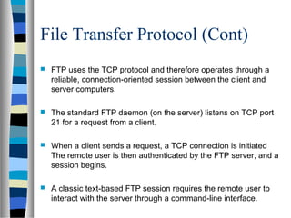 File Transfer Protocol (Cont)
 FTP uses the TCP protocol and therefore operates through a
reliable, connection-oriented session between the client and
server computers.
 The standard FTP daemon (on the server) listens on TCP port
21 for a request from a client.
 When a client sends a request, a TCP connection is initiated
The remote user is then authenticated by the FTP server, and a
session begins.
 A classic text-based FTP session requires the remote user to
interact with the server through a command-line interface.
 
