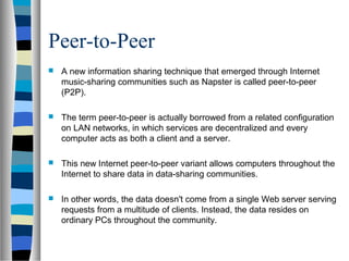 Peer-to-Peer
 A new information sharing technique that emerged through Internet
music-sharing communities such as Napster is called peer-to-peer
(P2P).
 The term peer-to-peer is actually borrowed from a related configuration
on LAN networks, in which services are decentralized and every
computer acts as both a client and a server.
 This new Internet peer-to-peer variant allows computers throughout the
Internet to share data in data-sharing communities.
 In other words, the data doesn't come from a single Web server serving
requests from a multitude of clients. Instead, the data resides on
ordinary PCs throughout the community.
 
