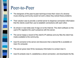 Peer-to-Peer
 The designers of the peer-to-peer technique knew their vision of a diverse
music-sharing community would not work unless they solved these problems.
 Their solution was to provide a central server to dispense connection information
that the clients could then use to establish connections with each other.
 As shown in next slide,User A logs on to the Internet. The client software on the
user's PC registers the user's presence with the server.
 The server keeps a record of the client's IP address and any files the client has
made available to the community.
 User B connects to the server and discovers that a desired file is available on
User A's computer.
 The server gives User B the necessary information to contact User A.
 User B contacts User A, establishes a direct connection, and downloads the file.
 