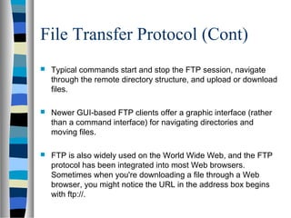 File Transfer Protocol (Cont)
 Typical commands start and stop the FTP session, navigate
through the remote directory structure, and upload or download
files.
 Newer GUI-based FTP clients offer a graphic interface (rather
than a command interface) for navigating directories and
moving files.
 FTP is also widely used on the World Wide Web, and the FTP
protocol has been integrated into most Web browsers.
Sometimes when you're downloading a file through a Web
browser, you might notice the URL in the address box begins
with ftp://.
 