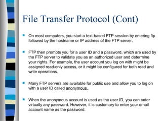 File Transfer Protocol (Cont)
 On most computers, you start a text-based FTP session by entering ftp
followed by the hostname or IP address of the FTP server.
 FTP then prompts you for a user ID and a password, which are used by
the FTP server to validate you as an authorized user and determine
your rights. For example, the user account you log on with might be
assigned read-only access, or it might be configured for both read and
write operations.
 Many FTP servers are available for public use and allow you to log on
with a user ID called anonymous.
 When the anonymous account is used as the user ID, you can enter
virtually any password. However, it is customary to enter your email
account name as the password.
 
