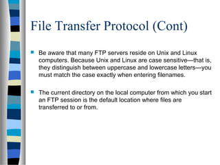 File Transfer Protocol (Cont)
 Be aware that many FTP servers reside on Unix and Linux
computers. Because Unix and Linux are case sensitive—that is,
they distinguish between uppercase and lowercase letters—you
must match the case exactly when entering filenames.
 The current directory on the local computer from which you start
an FTP session is the default location where files are
transferred to or from.
 