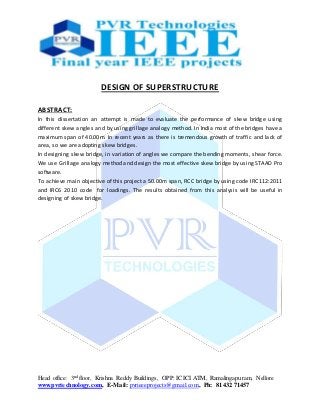 Head office: 3nd floor, Krishna Reddy Buildings, OPP: ICICI ATM, Ramalingapuram, Nellore
www.pvrtechnology.com, E-Mail: pvrieeeprojects@gmail.com, Ph: 81432 71457
DESIGN OF SUPERSTRUCTURE
ABSTRACT:
In this dissertation an attempt is made to evaluate the performance of skew bridge using
different skew angles and by using grillage analogy method. In India most of the bridges have a
maximum span of 40.00m. In recent years as there is tremendous growth of traffic and lack of
area, so we are adopting skew bridges.
In designing skew bridge, in variation of angles we compare the bending moments, shear force.
We use Grillage analogy method and design the most effective skew bridge by using STAAD Pro
software.
To achieve main objective of this project a 50.00m span, RCC bridge by using code IRC112:2011
and IRC6 2010 code for loadings. The results obtained from this analysis will be useful in
designing of skew bridge.
 