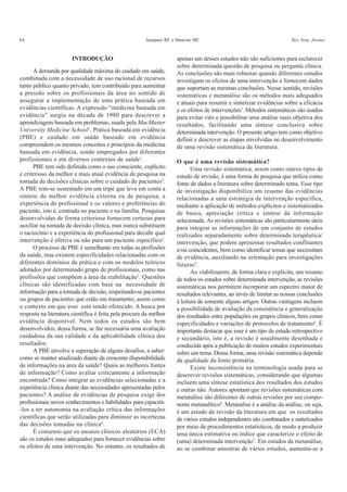 84 Sampaio RF e Mancini MC Rev. bras. fisioter.
INTRODUÇÃO
A demanda por qualidade máxima do cuidado em saúde,
combinada com a necessidade de uso racional de recursos
tanto público quanto privado, tem contribuído para aumentar
a pressão sobre os profissionais da área no sentido de
assegurar a implementação de uma prática baseada em
evidências científicas. A expressão “medicina baseada em
evidência” surgiu na década de 1980 para descrever a
aprendizagem baseada em problemas, usada pela MacMaster
University Medicine School1
. Prática baseada em evidência
(PBE) e cuidado em saúde baseado em evidência
compreendem os mesmos conceitos e princípios da medicina
baseada em evidência, sendo empregados por diferentes
profissionais e em diversos contextos de saúde1
.
PBE tem sido definida como o uso consciente, explícito
e criterioso da melhor e mais atual evidência de pesquisa na
tomada de decisões clínicas sobre o cuidado de pacientes2
.
A PBE tem-se sustentado em um tripé que leva em conta a
síntese da melhor evidência externa ou de pesquisa, a
experiência do profissional e os valores e preferências do
paciente, isto é, centrada no paciente e na família. Pesquisas
desenvolvidas de forma criteriosa fornecem certezas para
auxiliar na tomada de decisão clínica, mas nunca substituem
o raciocínio e a experiência do profissional para decidir qual
intervenção é efetiva ou não para um paciente específico3
.
O processo de PBE é semelhante em todas as profissões
da saúde, mas existem especificidades relacionadas com os
diferentes domínios da prática e com os modelos teóricos
adotados por determinado grupo de profissionais, como nas
profissões que compõem a área da reabilitação1
. Questões
clínicas são identificadas com base na necessidade de
informação para a tomada de decisão, respeitando-se pacientes
ou grupos de pacientes que estão em tratamento, assim como
o contexto em que esse está sendo oferecido. A busca por
resposta na literatura científica é feita pela procura da melhor
evidência disponível. Nem todos os estudos são bem
desenvolvidos; dessa forma, se faz necessária uma avaliação
cuidadosa da sua validade e da aplicabilidade clínica dos
resultados.
A PBE envolve a superação de alguns desafios, a saber:
como se manter atualizado diante da crescente disponibilidade
de informações na área da saúde? Quais as melhores fontes
de informação? Como avaliar criticamente a informação
encontrada? Como integrar as evidências selecionadas e a
experiência clínica diante das necessidades apresentadas pelos
pacientes? A análise de evidências de pesquisa exige dos
profissionais novos conhecimentos e habilidades para capacitá-
-los a ter autonomia na avaliação crítica das informações
científicas que serão utilizadas para diminuir as incertezas
das decisões tomadas na clínica4
.
É consenso que os ensaios clínicos aleatórios (ECA)
são os estudos mais adequados para fornecer evidências sobre
os efeitos de uma intervenção. No entanto, os resultados de
apenas um desses estudos não são suficientes para esclarecer
sobre determinada questão de pesquisa ou pergunta clínica.
As conclusões são mais robustas quando diferentes estudos
investigam os efeitos de uma intervenção e fornecem dados
que suportam as mesmas conclusões. Nesse sentido, revisões
sistemáticas e metanálise são os métodos mais adequados
e atuais para resumir e sintetizar evidências sobre a eficácia
e os efeitos de intervenções5
. Métodos sistemáticos são usados
para evitar viés e possibilitar uma análise mais objetiva dos
resultados, facilitando uma síntese conclusiva sobre
determinada intervenção. O presente artigo tem como objetivo
definir e descrever as etapas envolvidas no desenvolvimento
de uma revisão sistemática da literatura.
O que é uma revisão sistemática?
Uma revisão sistemática, assim como outros tipos de
estudo de revisão, é uma forma de pesquisa que utiliza como
fonte de dados a literatura sobre determinado tema. Esse tipo
de investigação disponibiliza um resumo das evidências
relacionadas a uma estratégia de intervenção específica,
mediante a aplicação de métodos explícitos e sistematizados
de busca, apreciação crítica e síntese da informação
selecionada. As revisões sistemáticas são particularmente úteis
para integrar as informações de um conjunto de estudos
realizados separadamente sobre determinada terapêutica/
intervenção, que podem apresentar resultados conflitantes
e/ou coincidentes, bem como identificar temas que necessitam
de evidência, auxiliando na orientação para investigações
futuras5
.
Ao viabilizarem, de forma clara e explícita, um resumo
de todos os estudos sobre determinada intervenção, as revisões
sistemáticas nos permitem incorporar um espectro maior de
resultados relevantes, ao invés de limitar as nossas conclusões
à leitura de somente alguns artigos. Outras vantagens incluem
a possibilidade de avaliação da consistência e generalização
dos resultados entre populações ou grupos clínicos, bem como
especificidades e variações de protocolos de tratamento6
. É
importante destacar que esse é um tipo de estudo retrospectivo
e secundário, isto é, a revisão é usualmente desenhada e
conduzida após a publicação de muitos estudos experimentais
sobre um tema. Dessa forma, uma revisão sistemática depende
da qualidade da fonte primária.
Existe inconsistência na terminologia usada para se
descrever revisões sistemáticas, considerando que algumas
incluem uma síntese estatística dos resultados dos estudos
e outras não. Autores apontam que revisões sistemáticas com
metanálise são diferentes de outras revisões por seu compo-
nente metanalítico6
. Metanálise é a análise da análise, ou seja,
é um estudo de revisão da literatura em que os resultados
de vários estudos independentes são combinados e sintetizados
por meio de procedimentos estatísticos, de modo a produzir
uma única estimativa ou índice que caracterize o efeito de
(uma) determinada intervenção7
. Em estudos de metanálise,
ao se combinar amostras de vários estudos, aumenta-se a
 