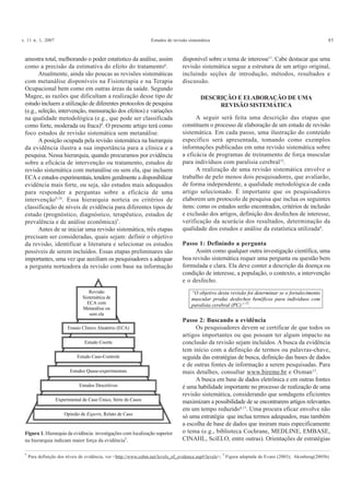 v. 11 n. 1, 2007 Estudos de revisão sistemática 85
amostra total, melhorando o poder estatístico da análise, assim
como a precisão da estimativa do efeito do tratamento6
.
Atualmente, ainda são poucas as revisões sistemáticas
com metanálise disponíveis na Fisioterapia e na Terapia
Ocupacional bem como em outras áreas da saúde. Segundo
Magee, as razões que dificultam a realização desse tipo de
estudo incluem a utilização de diferentes protocolos de pesquisa
(e.g., seleção, intervenção, mensuração dos efeitos) e variações
na qualidade metodológica (e.g., que pode ser classificada
como forte, moderada ou fraca)8
. O presente artigo terá como
foco estudos de revisão sistemática sem metanálise.
A posição ocupada pela revisão sistemática na hierarquia
da evidência ilustra a sua importância para a clínica e a
pesquisa. Nessa hierarquia, quando procuramos por evidência
sobre a eficácia de intervenção ou tratamento, estudos de
revisão sistemática com metanálise ou sem ela, que incluem
ECA e estudos experimentais, tendem geralmente a disponibilizar
evidência mais forte, ou seja, são estudos mais adequados
para responder a perguntas sobre a eficácia de uma
intervenção9,10
. Essa hierarquia norteia os critérios de
classificação de níveis de evidência para diferentes tipos de
estudo (prognóstico, diagnóstico, terapêutico, estudos de
prevalência e de análise econômica)*
.
Antes de se iniciar uma revisão sistemática, três etapas
precisam ser consideradas, quais sejam: definir o objetivo
da revisão, identificar a literatura e selecionar os estudos
possíveis de serem incluídos. Essas etapas preliminares são
importantes, uma vez que auxiliam os pesquisadores a adequar
a pergunta norteadora da revisão com base na informação
disponível sobre o tema de interesse11
. Cabe destacar que uma
revisão sistemática segue a estrutura de um artigo original,
incluindo seções de introdução, métodos, resultados e
discussão.
DESCRIÇÃO E ELABORAÇÃO DE UMA
REVISÃO SISTEMÁTICA
A seguir será feita uma descrição das etapas que
constituem o processo de elaboração de um estudo de revisão
sistemática. Em cada passo, uma ilustração do conteúdo
específico será apresentada, tomando como exemplos
informações publicadas em uma revisão sistemática sobre
a eficácia de programas de treinamento de força muscular
para indivíduos com paralisia cerebral12
.
A realização de uma revisão sistemática envolve o
trabalho de pelo menos dois pesquisadores, que avaliarão,
de forma independente, a qualidade metodológica de cada
artigo selecionado. É importante que os pesquisadores
elaborem um protocolo de pesquisa que inclua os seguintes
itens: como os estudos serão encontrados, critérios de inclusão
e exclusão dos artigos, definição dos desfechos de interesse,
verificação da acurácia dos resultados, determinação da
qualidade dos estudos e análise da estatística utilizada8
.
Passo 1: Definindo a pergunta
Assim como qualquer outra investigação científica, uma
boa revisão sistemática requer uma pergunta ou questão bem
formulada e clara. Ela deve conter a descrição da doença ou
condição de interesse, a população, o contexto, a intervenção
e o desfecho.
Figura 1. Hierarquia da evidência: investigações com localização superior
na hierarquia indicam maior força da evidência†
.
*
Para definição dos níveis de evidência, ver <http://www.cebm.net/levels_of_evidence.asp#/levels>; †
Figura adaptada de Evans (2003); Akonbeng(2005b).
Revisão
Sistemática de
ECA com
Metanálise ou
sem ela
Ensaio Clínico Aleatório (ECA)
Estudo Coorte
Estudo Caso-Controle
Estudos Descritivos
Experimental de Caso Único, Série de Casos
Opinião de Experts, Relato de Caso
Estudos Quase-experimentais
“O objetivo desta revisão foi determinar se o fortalecimento
muscular produz desfechos benéficos para indivíduos com
paralisia cerebral (PC)” 12
.
Passo 2: Buscando a evidência
Os pesquisadores devem se certificar de que todos os
artigos importantes ou que possam ter algum impacto na
conclusão da revisão sejam incluídos. A busca da evidência
tem início com a definição de termos ou palavras-chave,
seguida das estratégias de busca, definição das bases de dados
e de outras fontes de informação a serem pesquisadas. Para
mais detalhes, consultar www.bireme.br e Oxman13
.
A busca em base de dados eletrônica e em outras fontes
é uma habilidade importante no processo de realização de uma
revisão sistemática, considerando que sondagens eficientes
maximizam a possibilidade de se encontrarem artigos relevantes
em um tempo reduzido6,13
. Uma procura eficaz envolve não
só uma estratégia que inclua termos adequados, mas também
a escolha de base de dados que insiram mais especificamente
o tema (e.g., biblioteca Cochrane, MEDLINE, EMBASE,
CINAHL, SciELO, entre outras). Orientações de estratégias
 