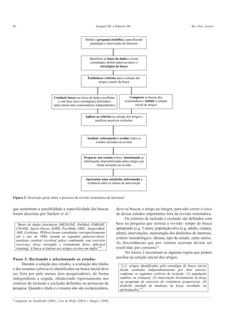 86 Sampaio RF e Mancini MC Rev. bras. fisioter.
que aumentam a sensibilidade e especificidade das buscas
foram descritas por Sackett et al.2
.
Definir a pergunta científica, especificando
população e intervenção de interesse
Estabelecer critérios para a seleção dos
artigos a partir da busca
Identificar as bases de dados a serem
consultadas; definir palavras-chave e
estratégias de busca
Conduzir busca nas bases de dados escolhidas
e com base na(s) estratégia(s) definida(s)
(pelo menos dois examinadores independentes)
Comparar as buscas dos
examinadores e definir a seleção
inicial de artigos
Aplicar os critérios na seleção dos artigos e
justificar possíveis exclusões
Analisar criticamente e avaliar todos os
estudos incluídos na revisão
Preparar um resumo crítico, sintetizando as
informações disponibilizadas pelos artigos que
foram incluídos na revisão
Apresentar uma conclusão, informando a
evidência sobre os efeitos da intervenção
Figura 2. Descrição geral sobre o processo de revisão sistemática da literatura‡
.
“Bases de dados eletrônicas (MEDLINE, PubMed, EMBASE,
CINAHL, Sports Discus, DARE, PsychInfo, ERIC, AusportMed,
AMI, Cochrane, PEDro) foram consultadas retrospectivamente
até o ano de 1966, usando as seguintes palavras-chave:
paralisia cerebral (cerebral palsy) combinada com exercício
(exercise), força (strength) e treinamento físico (physical
training). A busca se limitou aos artigos escritos em inglês”12
.
Passo 3: Revisando e selecionando os estudos
Durante a seleção dos estudos, a avaliação dos títulos
e dos resumos (abstracts) identificados na busca inicial deve
ser feita por pelo menos dois pesquisadores, de forma
independente e cegada, obedecendo rigorosamente aos
critérios de inclusão e exclusão definidos no protocolo de
pesquisa. Quando o título e o resumo não são esclarecedores,
deve-se buscar o artigo na íntegra, para não correr o risco
de deixar estudos importantes fora da revisão sistemática.
Os critérios de inclusão e exclusão são definidos com
base na pergunta que norteia a revisão: tempo de busca
apropriado (e.g. 5 anos), população-alvo (e.g. adulto, criança,
atleta), intervenções, mensuração dos desfechos de interesse,
critério metodológico, idioma, tipo de estudo, entre outros.
As discordâncias que por ventura ocorram devem ser
resolvidas por consenso14
.
No Anexo 2 encontram-se algumas regras que podem
auxiliar na seleção inicial dos artigos.
“[..]. artigos identificados pela estratégia de busca inicial
foram avaliados independentemente por dois autores,
conforme os seguintes critérios de inclusão: (1) população
(adultos ou crianças), (2) intervenção (treinamento de força
ou programa de exercício de resistência progressiva), (3)
desfecho (medida de mudança na força, atividade, ou
participação)”12
.
‡
Adaptado de Domholdt (2005), Law & Philp (2002) e Magee (1998).
 