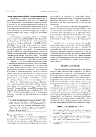 v. 11 n. 1, 2007 Estudos de revisão sistemática 87
Passo 4: Analisando a qualidade metodológica dos estudos
A qualidade de uma revisão sistemática depende da
validade dos estudos incluídos nela. Nesta fase é importante
que os pesquisadores considerem todas as possíveis fontes
de erro (bias), que podem comprometer a relevância do
estudo em análise. Um conhecimento aprofundado de métodos
de investigação e de análise estatística, bem como das medidas
ou dos instrumentos de mensuração empregados, é requisito
indispensável para que os pesquisadores possam desempenhar
a sua tarefa.
Existem diferentes escalas que auxiliam na avaliação dos
estudos, tais como lista de Delphi, PEDro, OTSeeker, critérios
de Maastricht, escala de Jadad, entre outras. Atualmente, a
mais usada na área da reabilitação é a escala PEDro (PEDro
scale, http://www.pedro.fhs.usyd.edu.au). Essa escala foi
desenvolvida pela Physiotherapy Evidence Database para ser
empregada em estudos experimentais e tem uma pontuação
total de até 10 pontos, incluindo critérios de avaliação de
validade interna e apresentação da análise estatística empregada.
Para cada critério definido na escala, um ponto (1) é atribuído
à presença de indicadores da qualidade da evidência apresentada,
e zero ponto (0) é atribuído à ausência desses indicadores.
A escala PEDro é composta pelos seguintes critérios:
1) especificação dos critérios de inclusão (item não pontuado);
2) alocação aleatória; 3) sigilo na alocação; 4) similaridade
dos grupos na fase inicial ou basal; 5) mascaramento dos
sujeitos; 6) mascaramento do terapeuta; 7) mascaramento
do avaliador; 8) medida de pelo menos um desfecho primário
em 85% dos sujeitos alocados; 9) análise da intenção de tratar;
10) comparação entre grupos de pelo menos um desfecho
primário e 11) relato de medidas de variabilidade e estimativa
dos parâmetros de pelo menos uma variável primária15,16
.
Depois de a escala ter sido usada de forma independente
pelos pesquisadores, cabe analisar a concordância entre eles.
Nessa análise pode ser empregado, por exemplo, o índice
Kappa (K). Considerando que a escala PEDro apresenta níveis
moderados de confiabilidade entre avaliadores (ICC= 0,68;
IC 95% = 0,57-0,76), discordâncias entre os pesquisadores
podem ser resolvidas por discussão e consenso, quando
possível16
.
“Os estudos que cumpriram os critérios de inclusão foram
avaliados quanto à qualidade metodológica com a escala
PEDro, baseada na lista Delphi, descrita por Verhagen et al.
[...] estudos com baixa qualidade metodológica (escore
PEDro menor que 3) foram excluídos. Foram excluídos
também artigos que apresentavam informações repetidas ou
disponíveis em outros artigos”12
.
Passo 5: Apresentando os resultados
Os artigos incluídos na revisão sistemática podem ser
apresentados em um quadro que destaca suas características
principais, como: autores, ano de publicação, desenho
metodológico, número de sujeitos (N), grupos de comparação,
caracterização do protocolo de intervenção (tempo,
intensidade, freqüência de sessões, etc.), variáveis dependentes
e principais resultados. O Anexo 1 ilustra um exemplo de
apresentação de parte dos resultados de uma revisão
sistemática12
.
A seção de métodos é especialmente importante e
necessita ser bem detalhada (e.g. estratégias de busca, como
os estudos foram selecionados para inclusão na revisão
sistemática, entre outros) e passível de reprodução. Infor-
mações sobre a confiabilidade entre examinadores na avaliação
da qualidade da evidência precisam ser apresentadas assim
como os critérios usados para resolver as discordâncias entre
eles.
Segundo Law et al.7
, muitos autores de revisões
sistemáticas tendem a comunicar somente os resultados
positivos de ensaios clínicos, ou seja, os resultados de
intervenções que produziram efeito. É importante apresentar
também os resultados negativos dos estudos, já que os
profissionais que estão na clínica necessitam dessa informação
para mudar a sua prática. Publicar nas revisões sistemáticas
os aspectos positivos e negativos das intervenções/tratamento
só aumentará o conhecimento a respeito da sua eficácia e
da sua limitação.
COMENTÁRIOS FINAIS
Conhecer o processo de desenvolvimento de uma revisão
sistemática pode auxiliar o leitor a compreender esse tipo de
estudo. No entanto, o leitor tem de se preparar ainda para
avaliar a qualidade da revisão sistemática17,18
e para selecionar
o que interessa entre diferentes revisões sobre o mesmo tema19
.
É importante considerar como as conclusões desse tipo de
estudo podem ser aplicadas na prática clínica, levando-se em
conta o paciente e o contexto em que essa será implementada.
A publicação de estudos de revisão sistemática, bem
como de outros que sintetizam resultados de pesquisa, é um
passo para a prática baseada em evidência. Mas, para que
isso ocorra de fato, torna-se necessária uma mudança de
comportamento por parte dos profissionais da saúde. Essa
mudança implica não só consumir a literatura disponibilizada,
mas também levar essa informação para a prática clínica
cotidiana. O objetivo final desse processo é melhorar a
qualidade dos cuidados oferecidos pelos profissionais da saúde.
REFERÊNCIAS BIBLIOGRÁFICAS
1. Bennett S, Bennett JW. The process of evidence-based practice
in occupational therapy: informing clinical decisions. Austral
Occup Ther J. 2000;47:171-80.
2. Sackett DL, Straus SE, Richardson WS, Rosenberg W, Haynes
RB. Evidence-Based Medicine: how to practice and teach EBM.
2ª ed. London: Churchill Livingstone; 2000.
3. Law M, Baum C. Evidence-based practice. Can J Occup Ther.
1998;65:131-5.
 